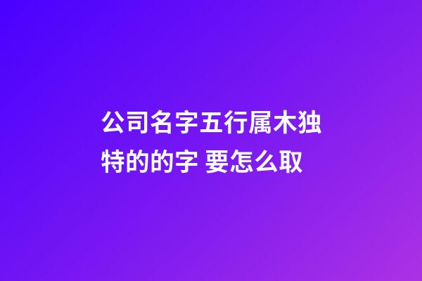 公司名字五行属木独特的的字 要怎么取-第1张-公司起名-玄机派
